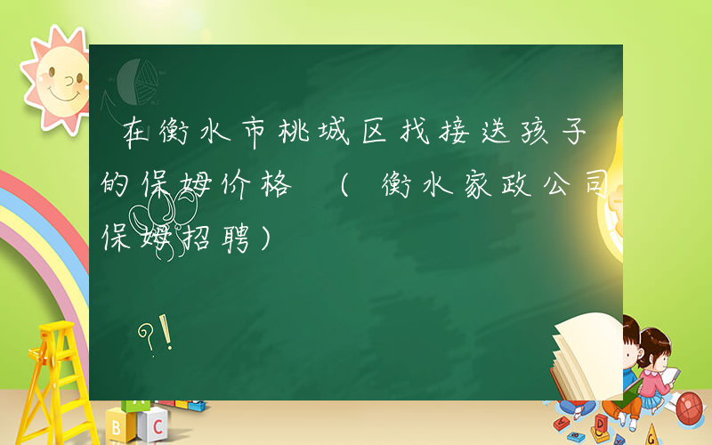 在衡水市桃城区找接送孩子的保姆价格 (衡水家政公司保姆招聘)